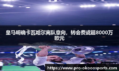皇马明确卡瓦哈尔离队意向，转会费或超8000万欧元