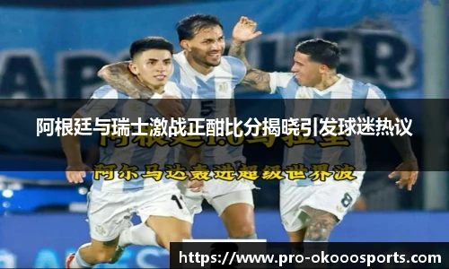 阿根廷与瑞士激战正酣比分揭晓引发球迷热议