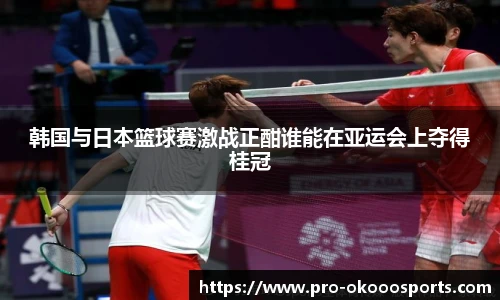 韩国与日本篮球赛激战正酣谁能在亚运会上夺得桂冠